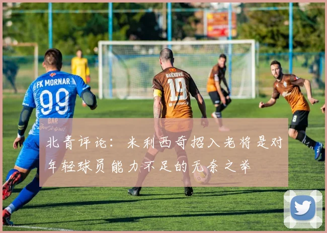 北青评论：米利西奇招入老将是对年轻球员能力不足的无奈之举