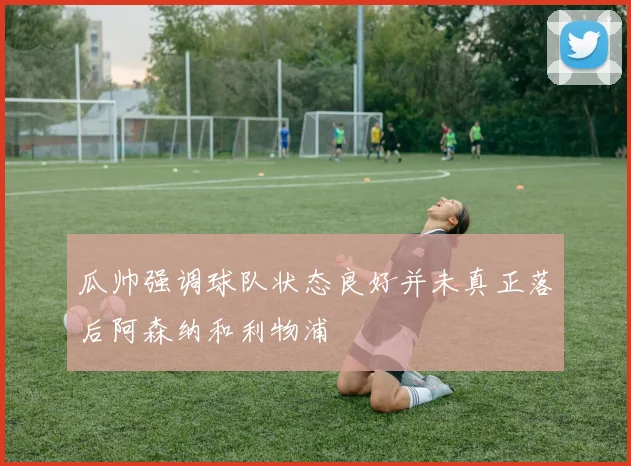 瓜帅强调球队状态良好并未真正落后阿森纳和利物浦