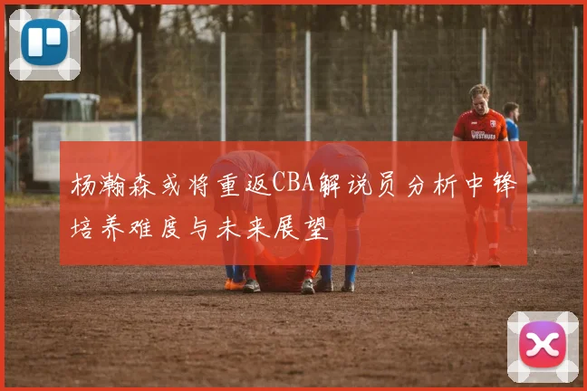 杨瀚森或将重返CBA解说员分析中锋培养难度与未来展望