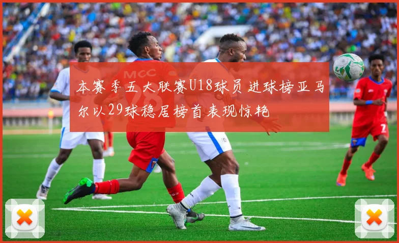 本赛季五大联赛U18球员进球榜亚马尔以29球稳居榜首表现惊艳
