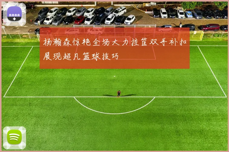 杨瀚森惊艳全场大力挂筐双手补扣展现超凡篮球技巧