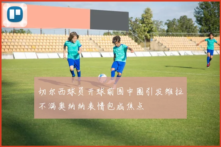 切尔西球员开球前围中圈引发维拉不满奥纳纳表情包成焦点