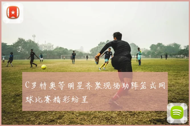 C罗特奥等明星齐聚现场助阵笼式网球比赛精彩纷呈