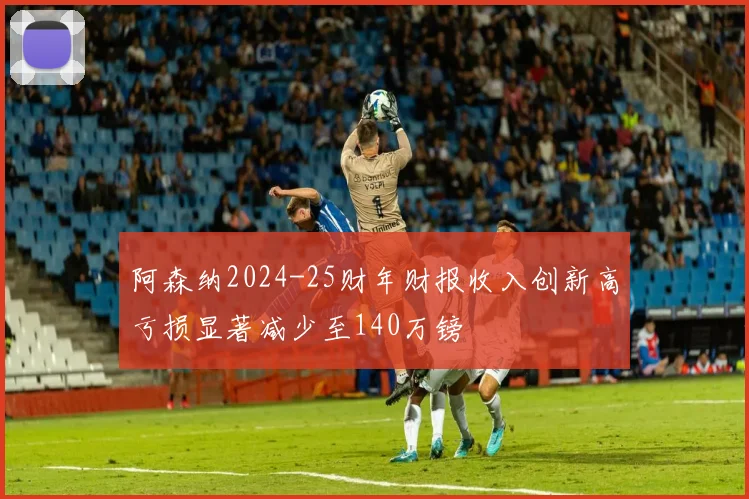 阿森纳2024-25财年财报收入创新高亏损显著减少至140万镑