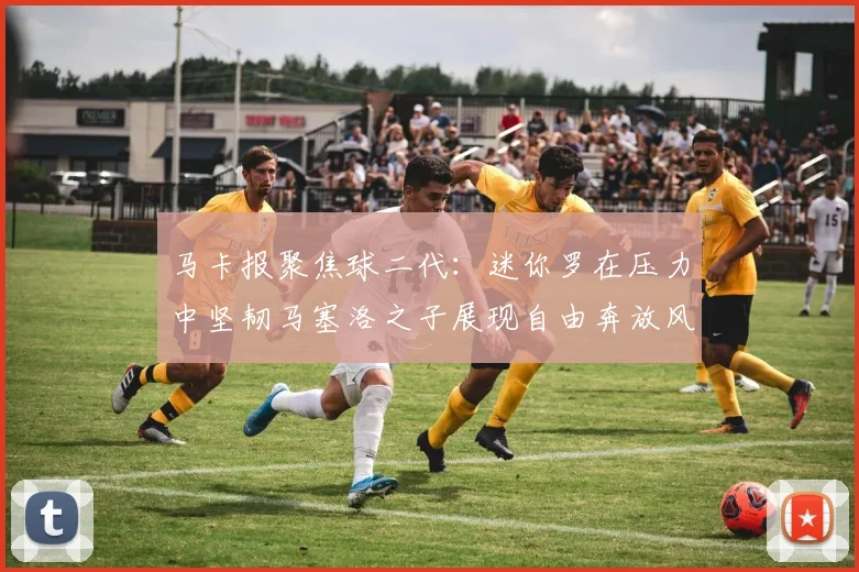 马卡报聚焦球二代：迷你罗在压力中坚韧马塞洛之子展现自由奔放风采