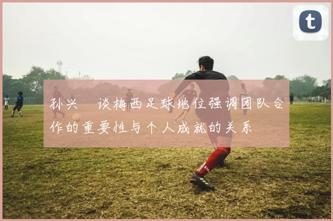 孙兴慜谈梅西足球地位强调团队合作的重要性与个人成就的关系