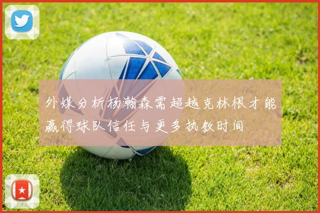 外媒分析杨瀚森需超越克林根才能赢得球队信任与更多执教时间