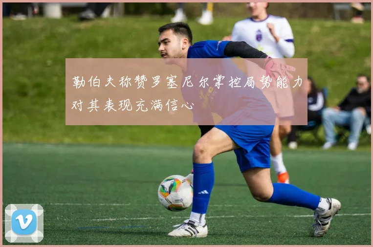 勒伯夫称赞罗塞尼尔掌控局势能力对其表现充满信心