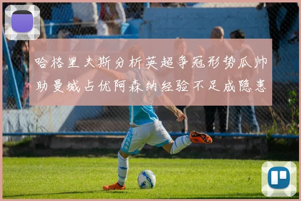 哈格里夫斯分析英超争冠形势瓜帅助曼城占优阿森纳经验不足成隐患