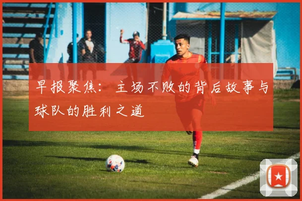 早报聚焦：主场不败的背后故事与球队的胜利之道