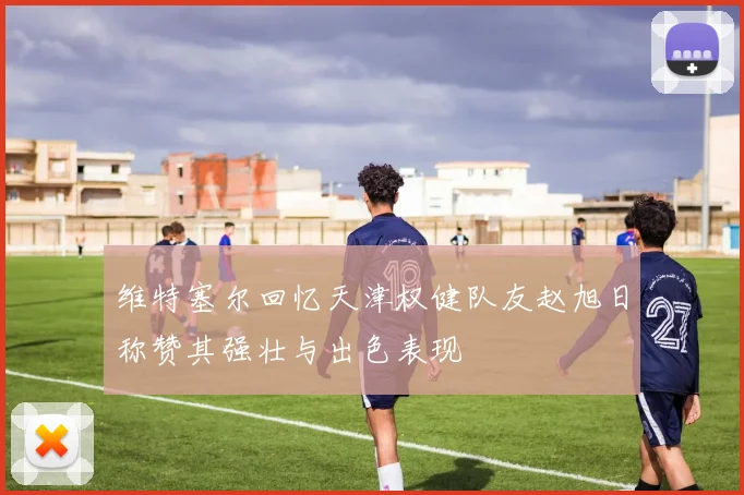 维特塞尔回忆天津权健队友赵旭日称赞其强壮与出色表现
