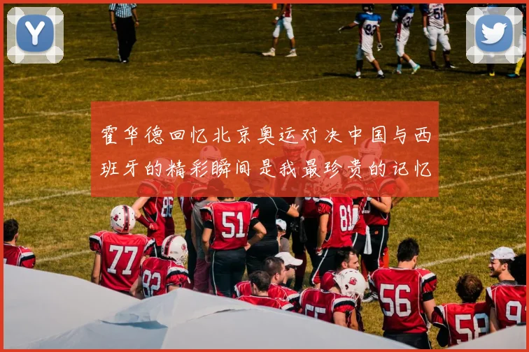 霍华德回忆北京奥运对决中国与西班牙的精彩瞬间是我最珍贵的记忆之一