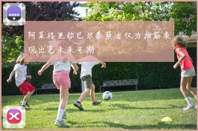阿莱格里称巴尔泰萨吉仅为抽筋表现出色未来可期