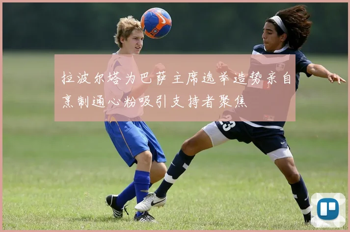拉波尔塔为巴萨主席选举造势亲自烹制通心粉吸引支持者聚焦