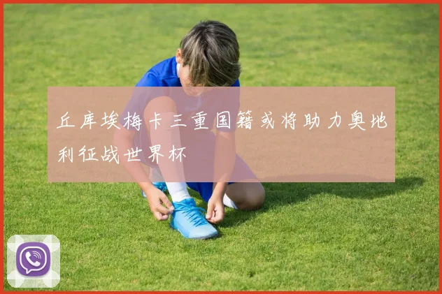 丘库埃梅卡三重国籍或将助力奥地利征战世界杯