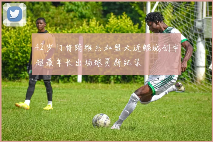 42岁门将隋维杰加盟大连鲲城创中超最年长出场球员新纪录