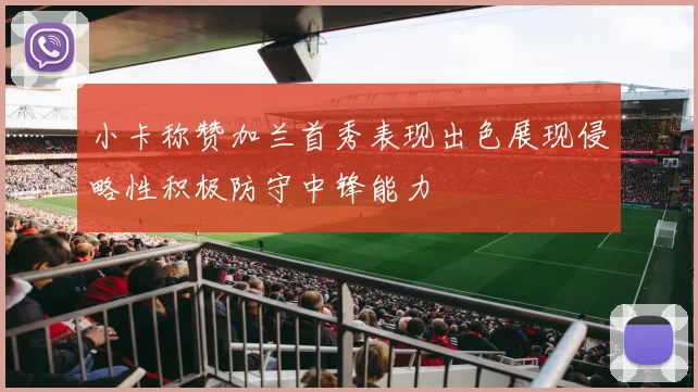 小卡称赞加兰首秀表现出色展现侵略性积极防守中锋能力