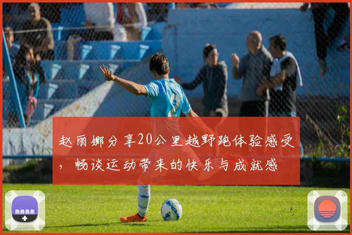 赵丽娜分享20公里越野跑体验感受，畅谈运动带来的快乐与成就感