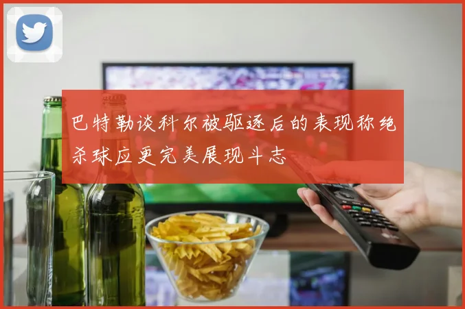 巴特勒谈科尔被驱逐后的表现称绝杀球应更完美展现斗志