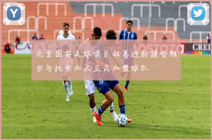 北京国安足球俱乐部喜迎新援哈维尔与托尔加汉正式加盟球队