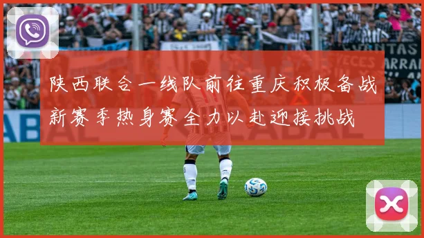 陕西联合一线队前往重庆积极备战新赛季热身赛全力以赴迎接挑战