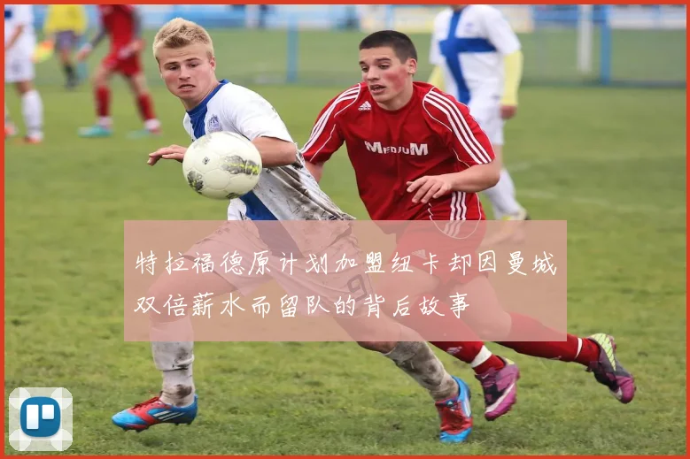特拉福德原计划加盟纽卡却因曼城双倍薪水而留队的背后故事