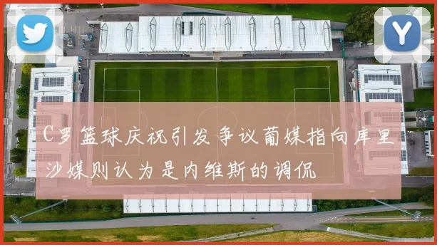C罗篮球庆祝引发争议葡媒指向库里沙媒则认为是内维斯的调侃