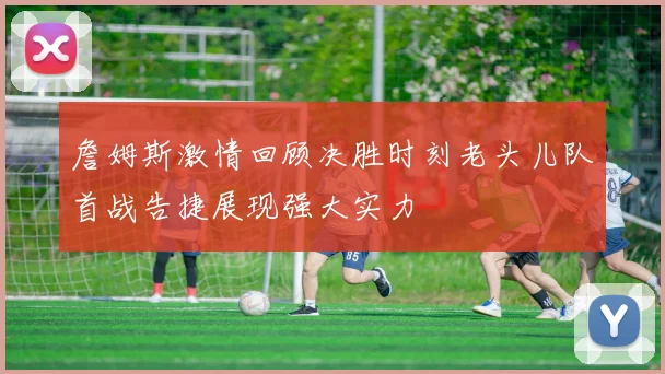 詹姆斯激情回顾决胜时刻老头儿队首战告捷展现强大实力