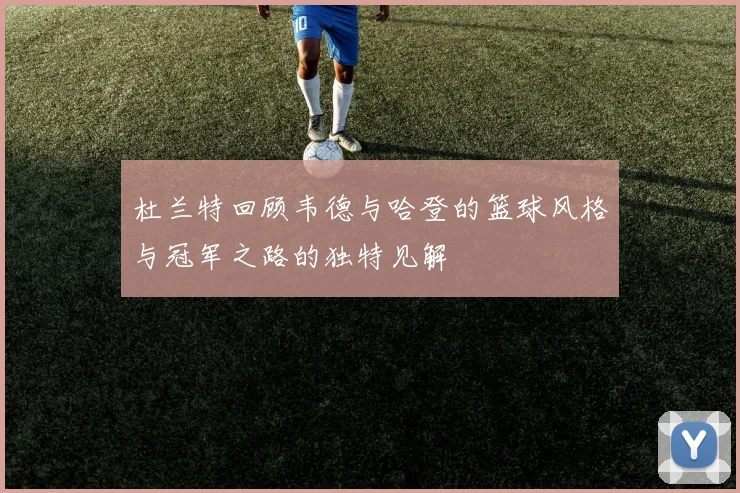 杜兰特回顾韦德与哈登的篮球风格与冠军之路的独特见解