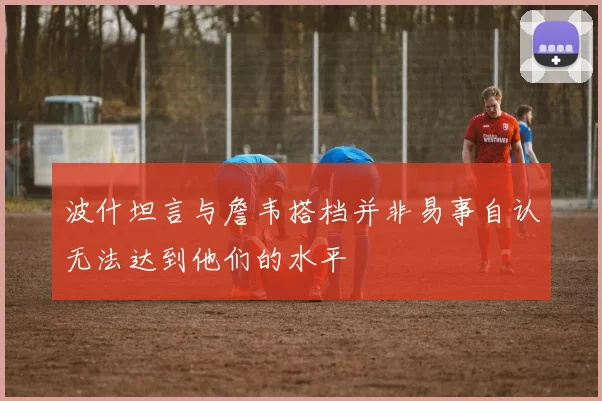 波什坦言与詹韦搭档并非易事自认无法达到他们的水平