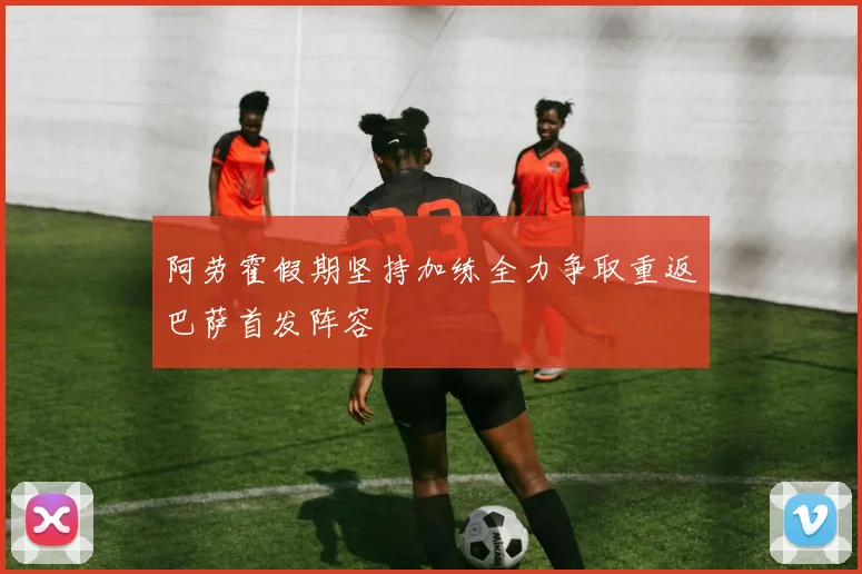 阿劳霍假期坚持加练全力争取重返巴萨首发阵容